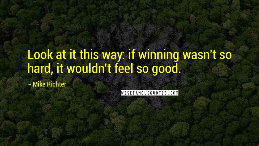 Mike Richter Quotes: Look at it this way: if winning wasn't so hard, it wouldn't feel so good.