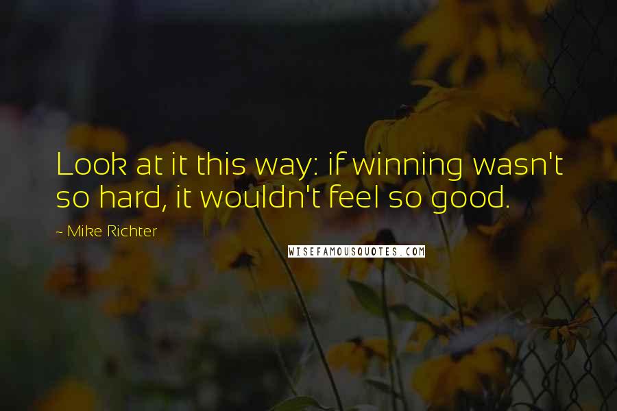 Mike Richter Quotes: Look at it this way: if winning wasn't so hard, it wouldn't feel so good.