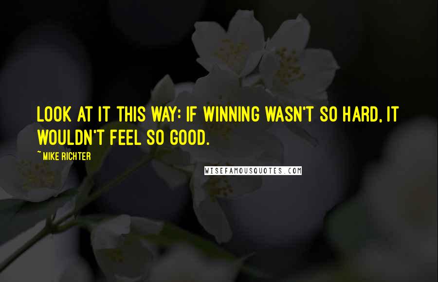 Mike Richter Quotes: Look at it this way: if winning wasn't so hard, it wouldn't feel so good.