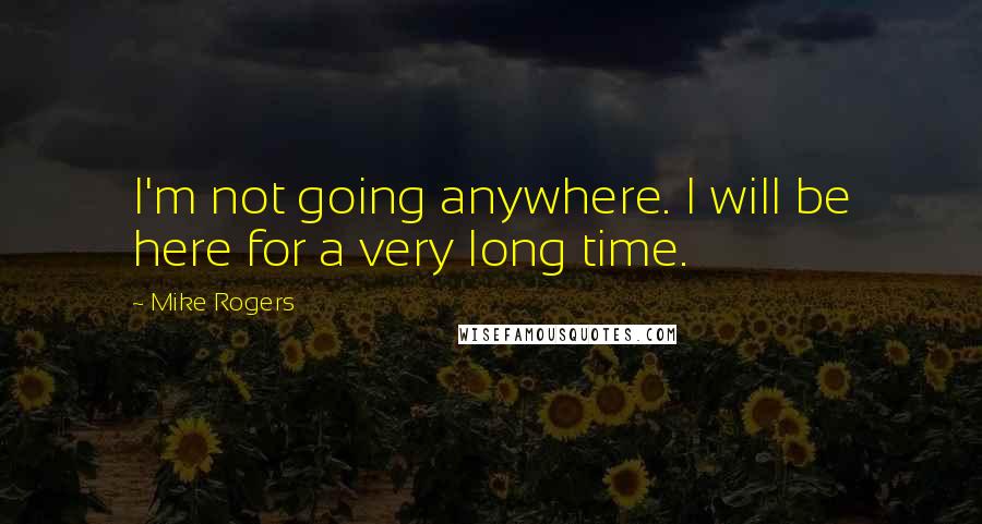 Mike Rogers Quotes: I'm not going anywhere. I will be here for a very long time.