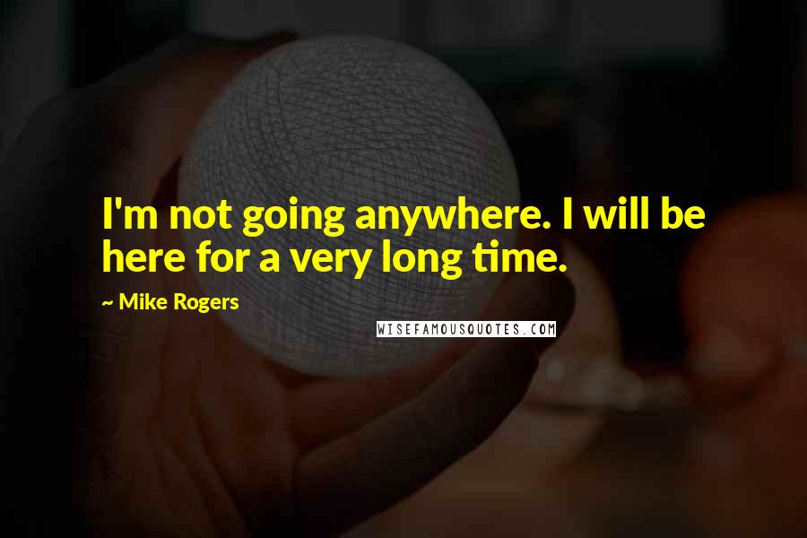 Mike Rogers Quotes: I'm not going anywhere. I will be here for a very long time.