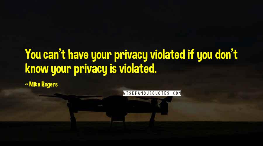 Mike Rogers Quotes: You can't have your privacy violated if you don't know your privacy is violated.
