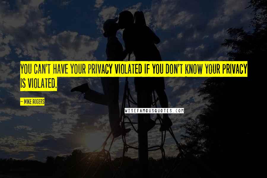 Mike Rogers Quotes: You can't have your privacy violated if you don't know your privacy is violated.