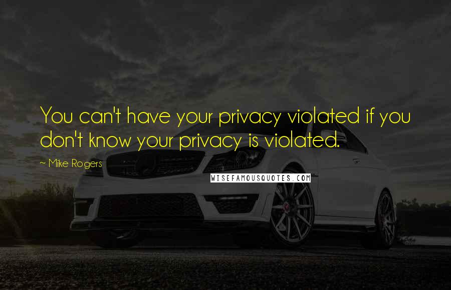 Mike Rogers Quotes: You can't have your privacy violated if you don't know your privacy is violated.