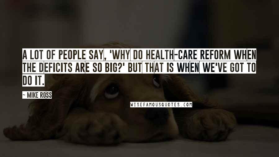 Mike Ross Quotes: A lot of people say, 'Why do health-care reform when the deficits are so big?' But that is when we've got to do it.