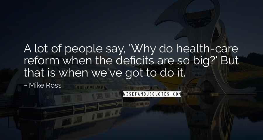 Mike Ross Quotes: A lot of people say, 'Why do health-care reform when the deficits are so big?' But that is when we've got to do it.