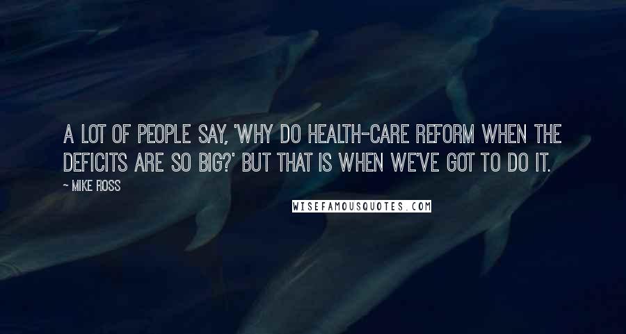 Mike Ross Quotes: A lot of people say, 'Why do health-care reform when the deficits are so big?' But that is when we've got to do it.