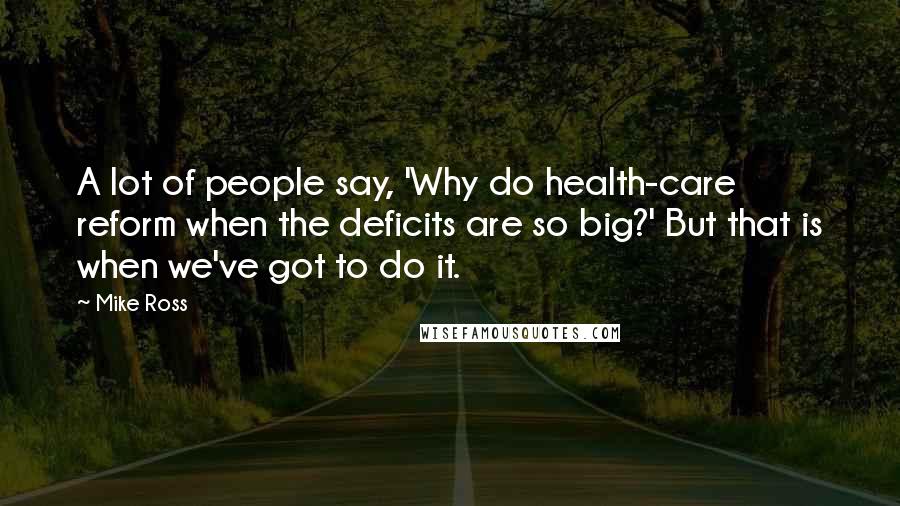 Mike Ross Quotes: A lot of people say, 'Why do health-care reform when the deficits are so big?' But that is when we've got to do it.