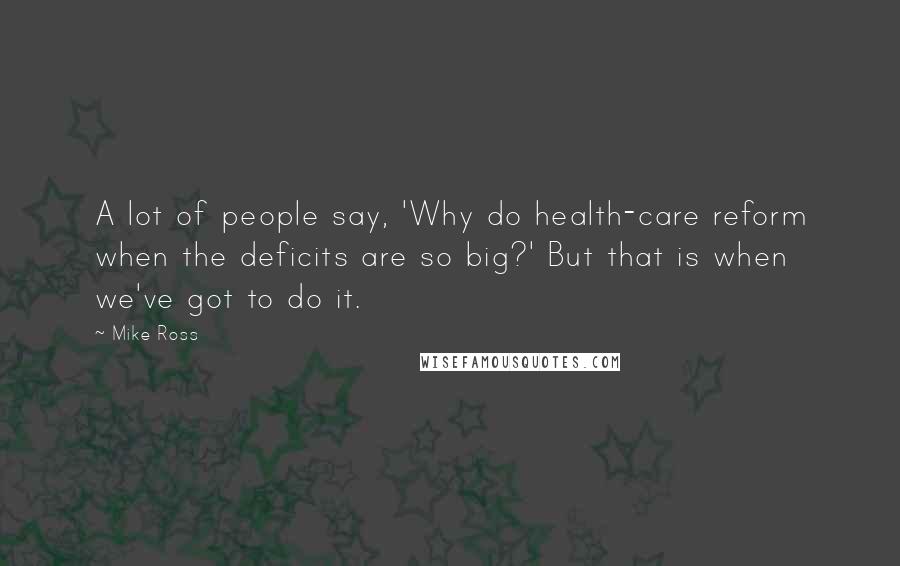 Mike Ross Quotes: A lot of people say, 'Why do health-care reform when the deficits are so big?' But that is when we've got to do it.