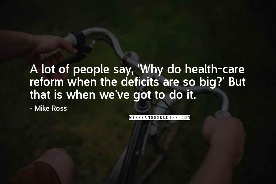 Mike Ross Quotes: A lot of people say, 'Why do health-care reform when the deficits are so big?' But that is when we've got to do it.