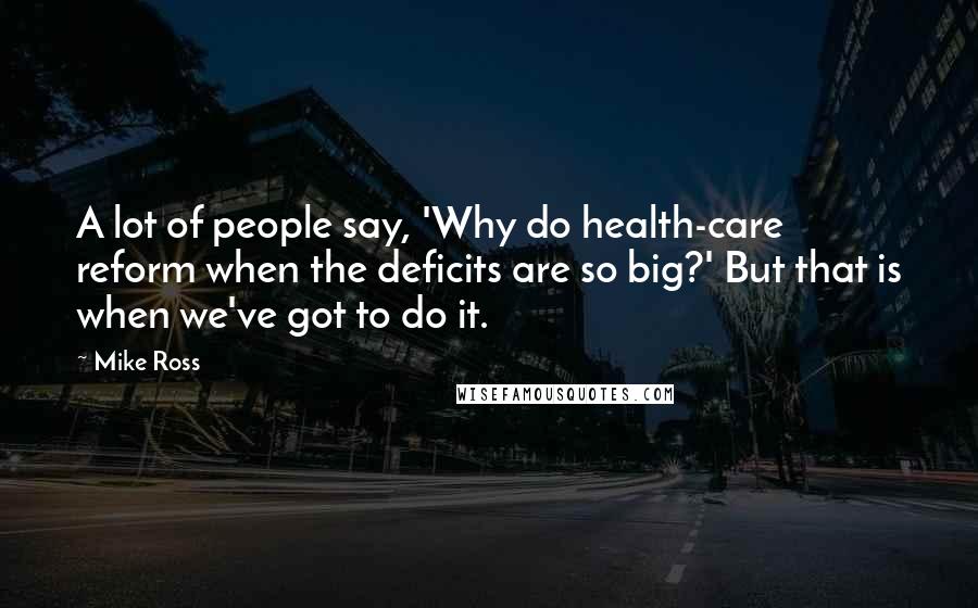 Mike Ross Quotes: A lot of people say, 'Why do health-care reform when the deficits are so big?' But that is when we've got to do it.