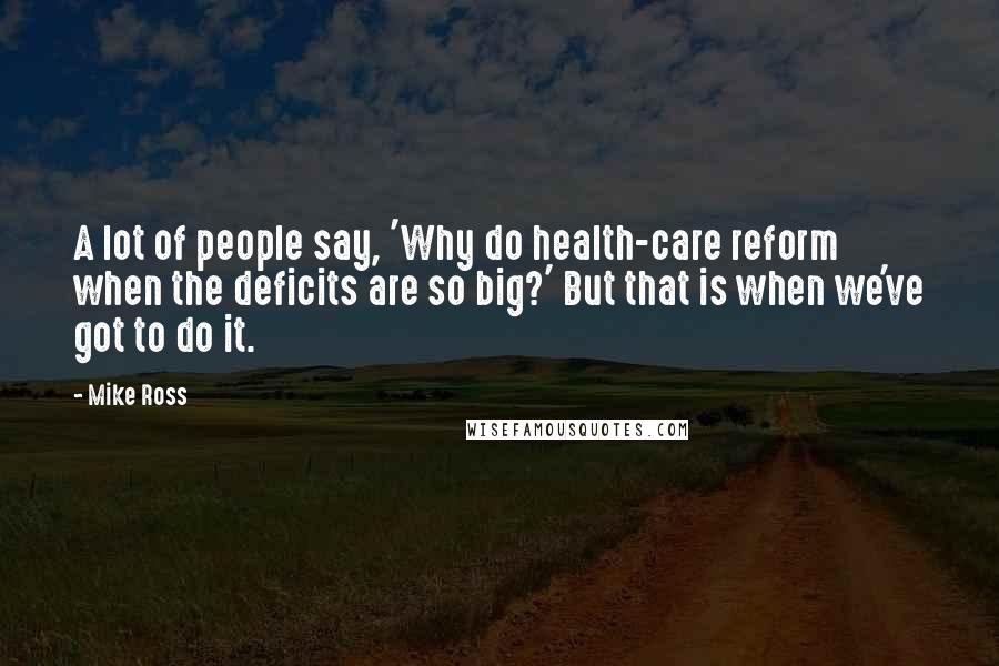 Mike Ross Quotes: A lot of people say, 'Why do health-care reform when the deficits are so big?' But that is when we've got to do it.