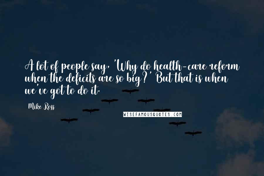 Mike Ross Quotes: A lot of people say, 'Why do health-care reform when the deficits are so big?' But that is when we've got to do it.