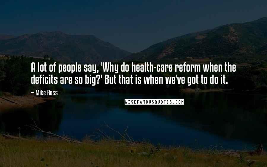 Mike Ross Quotes: A lot of people say, 'Why do health-care reform when the deficits are so big?' But that is when we've got to do it.