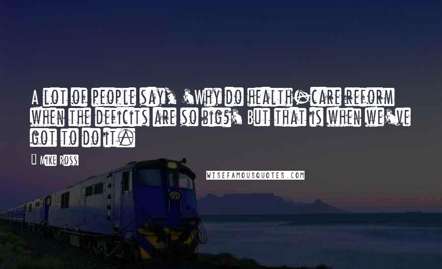 Mike Ross Quotes: A lot of people say, 'Why do health-care reform when the deficits are so big?' But that is when we've got to do it.