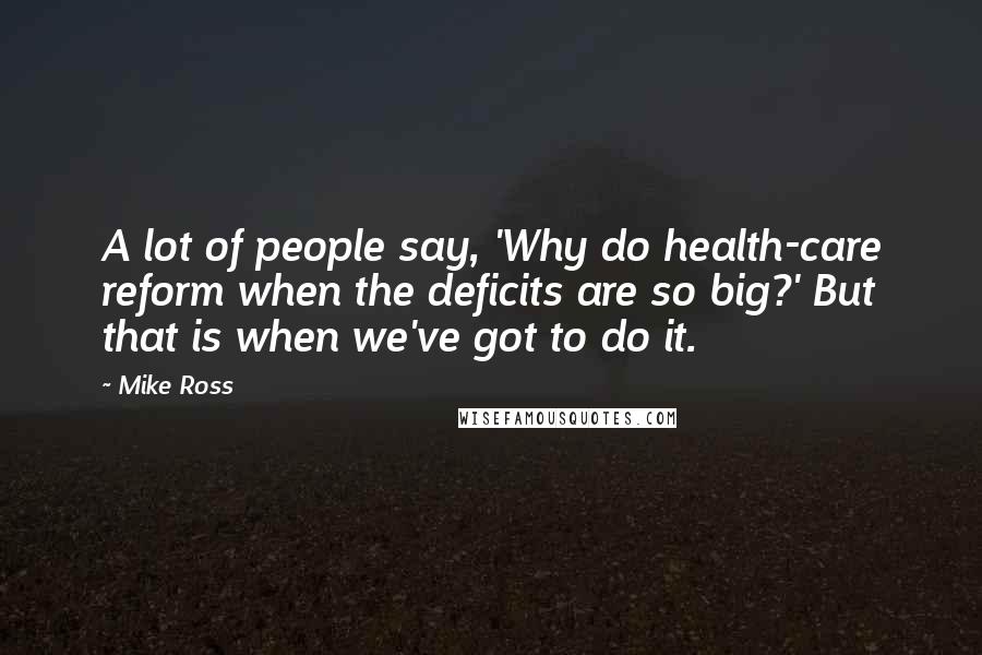 Mike Ross Quotes: A lot of people say, 'Why do health-care reform when the deficits are so big?' But that is when we've got to do it.