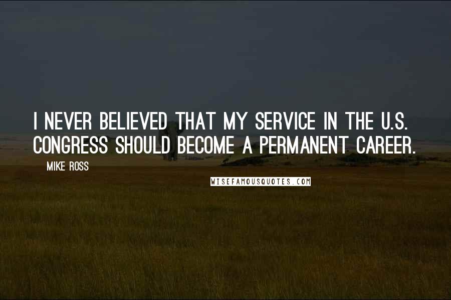 Mike Ross Quotes: I never believed that my service in the U.S. Congress should become a permanent career.