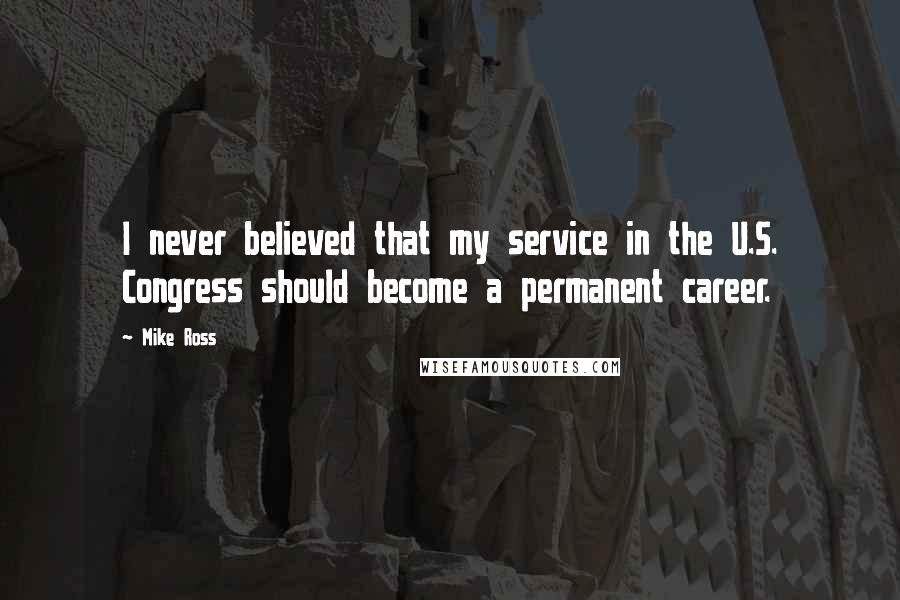 Mike Ross Quotes: I never believed that my service in the U.S. Congress should become a permanent career.