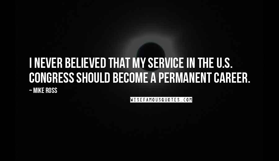 Mike Ross Quotes: I never believed that my service in the U.S. Congress should become a permanent career.