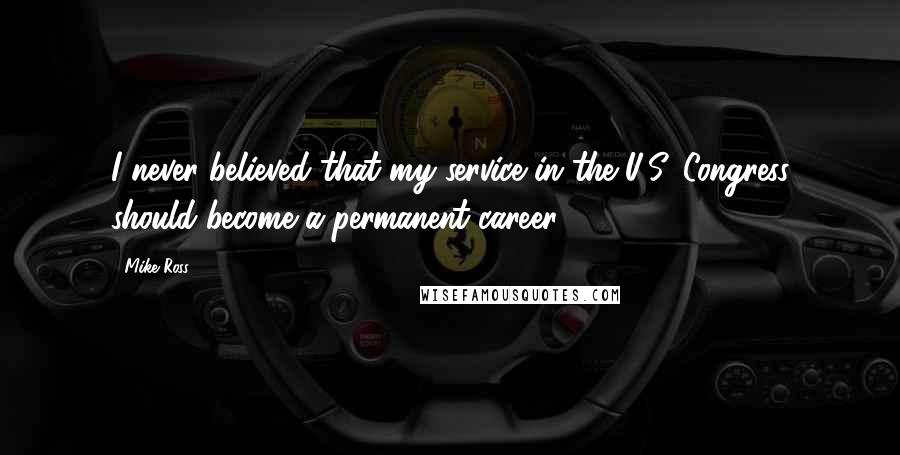 Mike Ross Quotes: I never believed that my service in the U.S. Congress should become a permanent career.