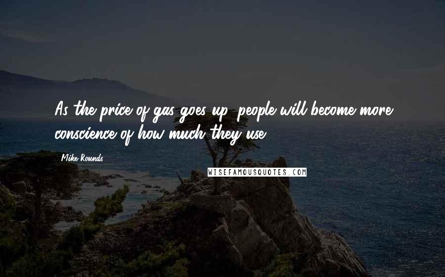 Mike Rounds Quotes: As the price of gas goes up, people will become more conscience of how much they use.