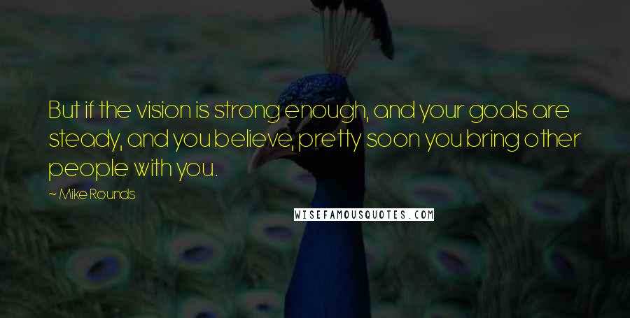 Mike Rounds Quotes: But if the vision is strong enough, and your goals are steady, and you believe, pretty soon you bring other people with you.