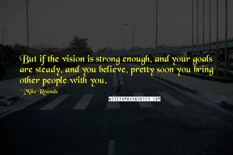 Mike Rounds Quotes: But if the vision is strong enough, and your goals are steady, and you believe, pretty soon you bring other people with you.