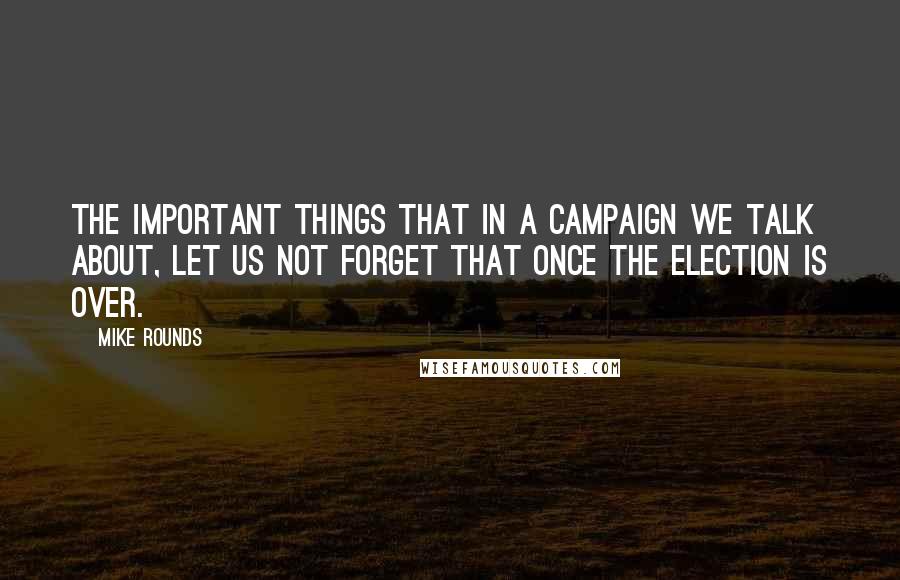 Mike Rounds Quotes: The important things that in a campaign we talk about, let us not forget that once the election is over.