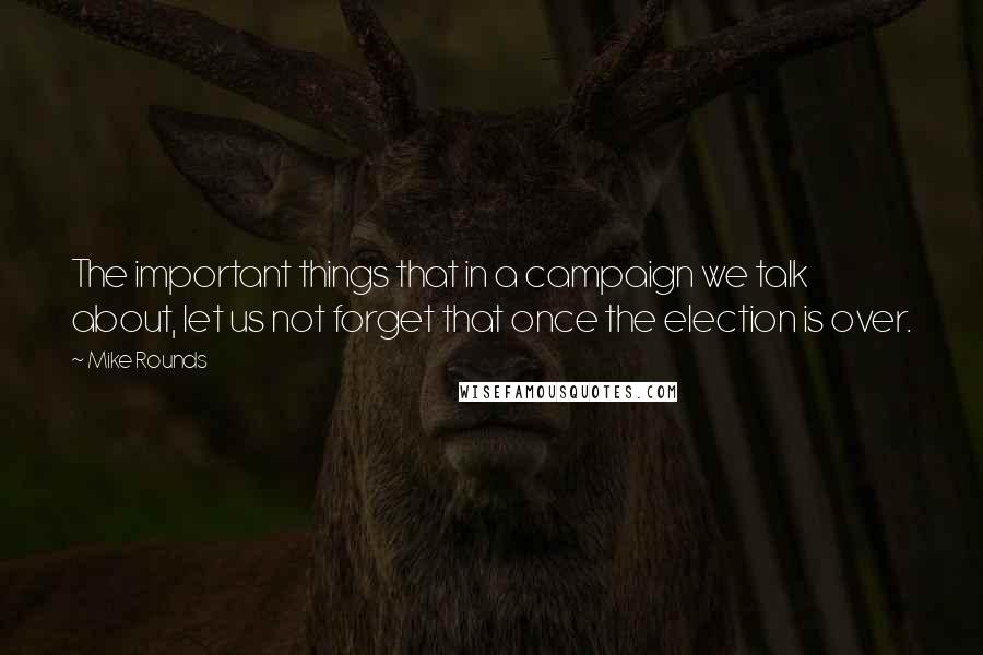 Mike Rounds Quotes: The important things that in a campaign we talk about, let us not forget that once the election is over.