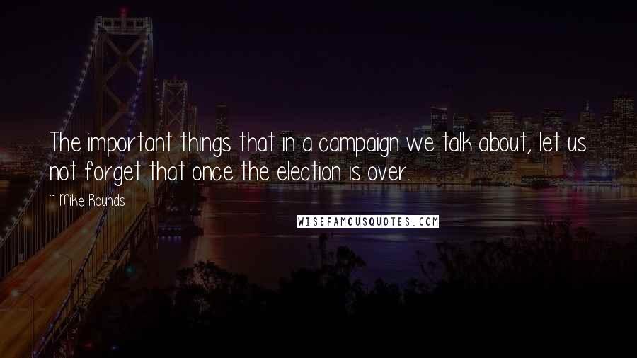 Mike Rounds Quotes: The important things that in a campaign we talk about, let us not forget that once the election is over.