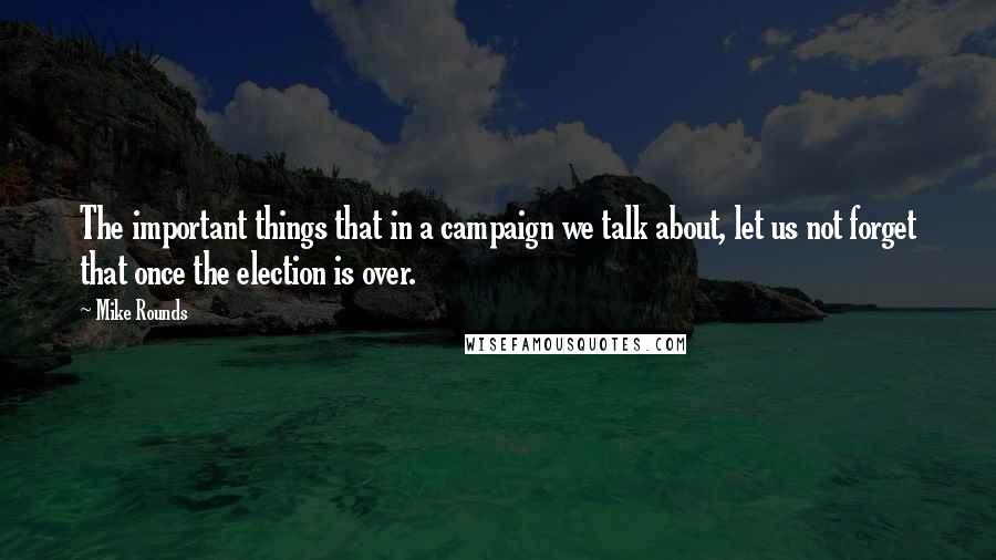 Mike Rounds Quotes: The important things that in a campaign we talk about, let us not forget that once the election is over.