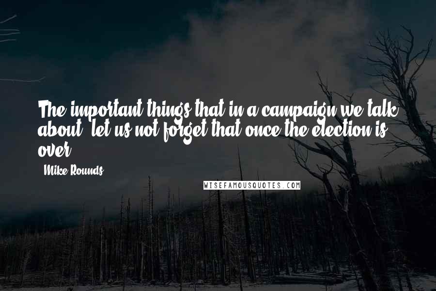 Mike Rounds Quotes: The important things that in a campaign we talk about, let us not forget that once the election is over.