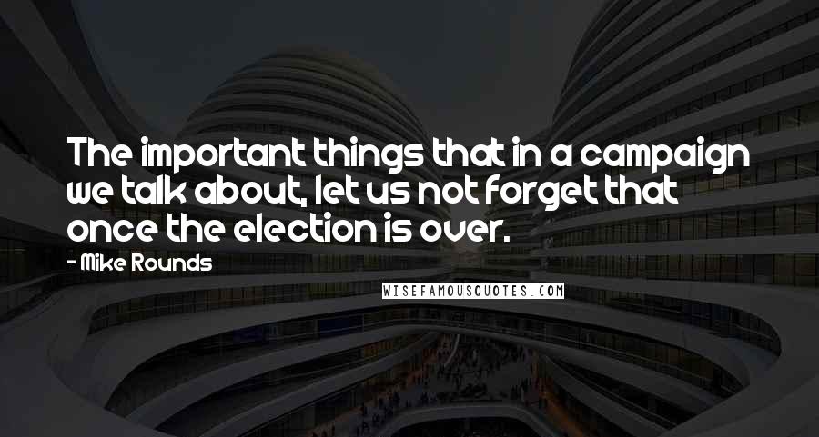 Mike Rounds Quotes: The important things that in a campaign we talk about, let us not forget that once the election is over.