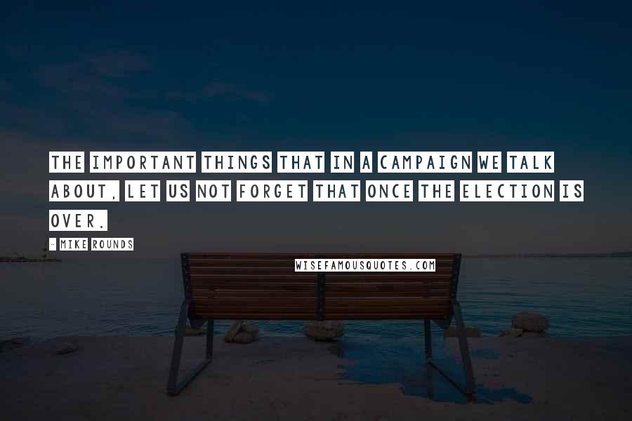 Mike Rounds Quotes: The important things that in a campaign we talk about, let us not forget that once the election is over.