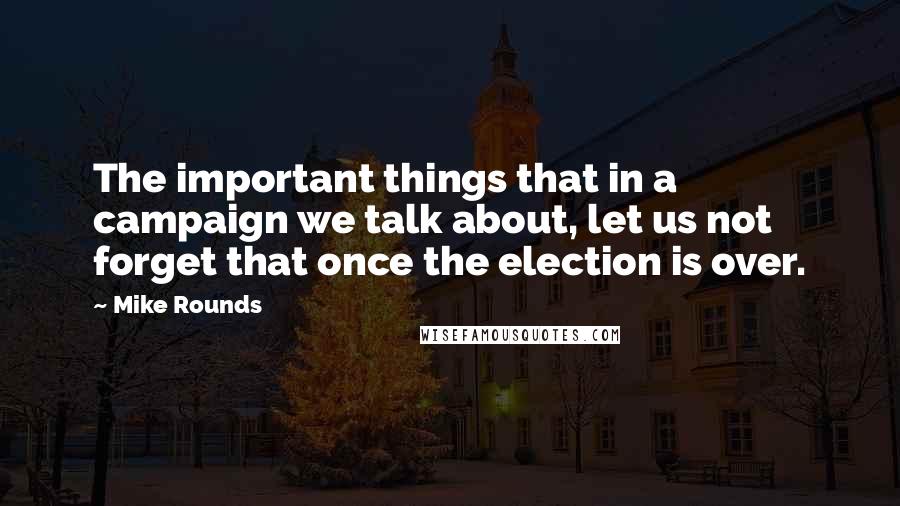 Mike Rounds Quotes: The important things that in a campaign we talk about, let us not forget that once the election is over.