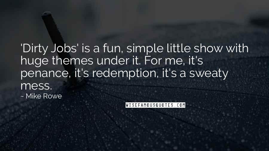 Mike Rowe Quotes: 'Dirty Jobs' is a fun, simple little show with huge themes under it. For me, it's penance, it's redemption, it's a sweaty mess.