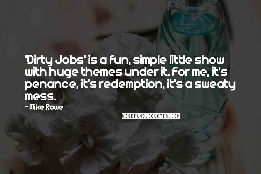 Mike Rowe Quotes: 'Dirty Jobs' is a fun, simple little show with huge themes under it. For me, it's penance, it's redemption, it's a sweaty mess.
