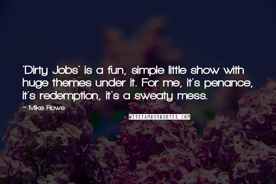 Mike Rowe Quotes: 'Dirty Jobs' is a fun, simple little show with huge themes under it. For me, it's penance, it's redemption, it's a sweaty mess.