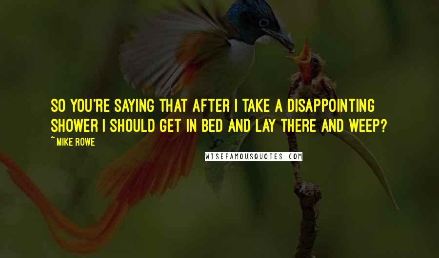 Mike Rowe Quotes: So you're saying that after I take a disappointing shower I should get in bed and lay there and weep?