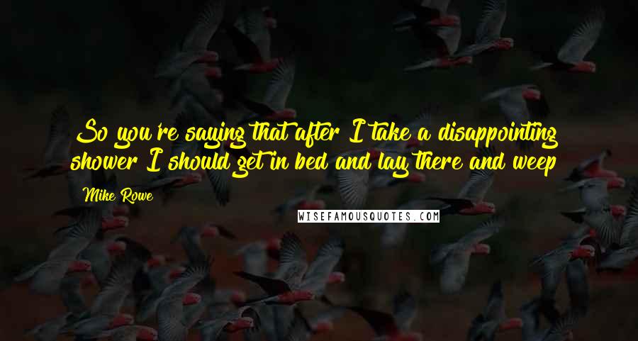 Mike Rowe Quotes: So you're saying that after I take a disappointing shower I should get in bed and lay there and weep?