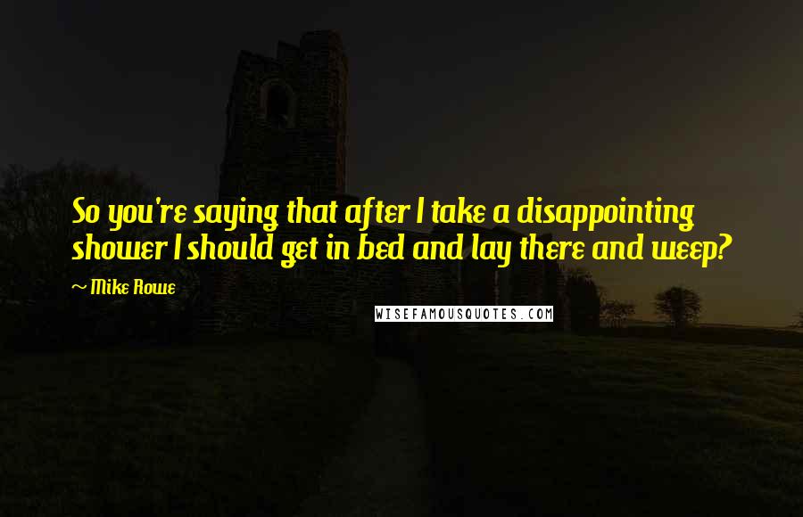 Mike Rowe Quotes: So you're saying that after I take a disappointing shower I should get in bed and lay there and weep?