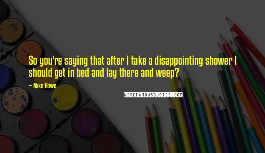 Mike Rowe Quotes: So you're saying that after I take a disappointing shower I should get in bed and lay there and weep?