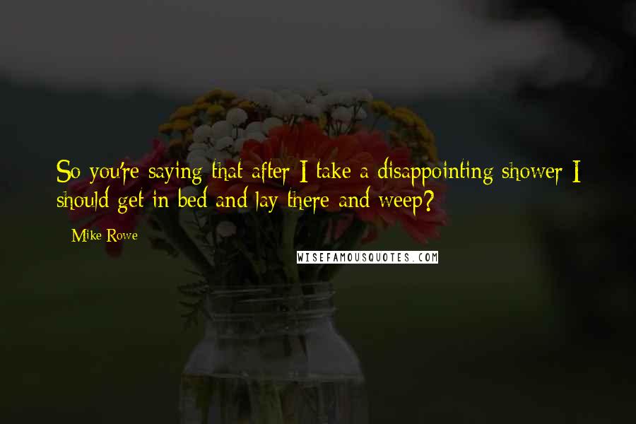 Mike Rowe Quotes: So you're saying that after I take a disappointing shower I should get in bed and lay there and weep?