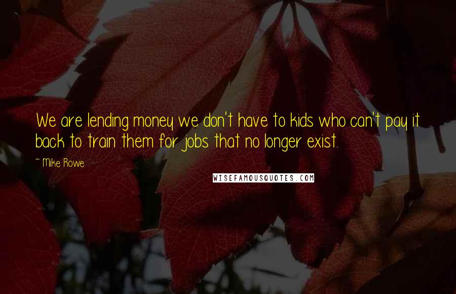 Mike Rowe Quotes: We are lending money we don't have to kids who can't pay it back to train them for jobs that no longer exist.