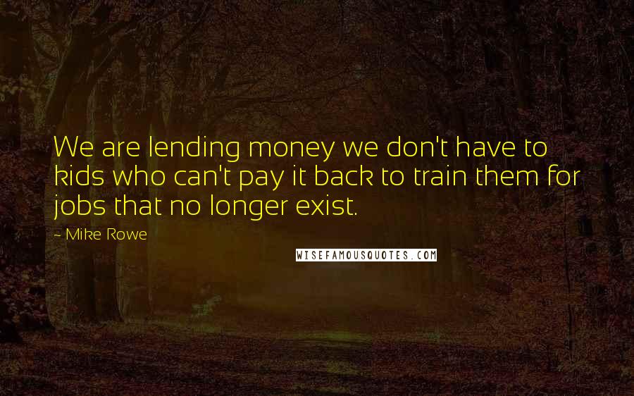 Mike Rowe Quotes: We are lending money we don't have to kids who can't pay it back to train them for jobs that no longer exist.