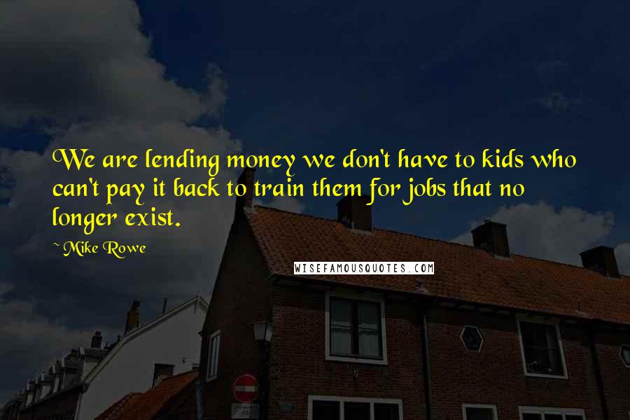 Mike Rowe Quotes: We are lending money we don't have to kids who can't pay it back to train them for jobs that no longer exist.