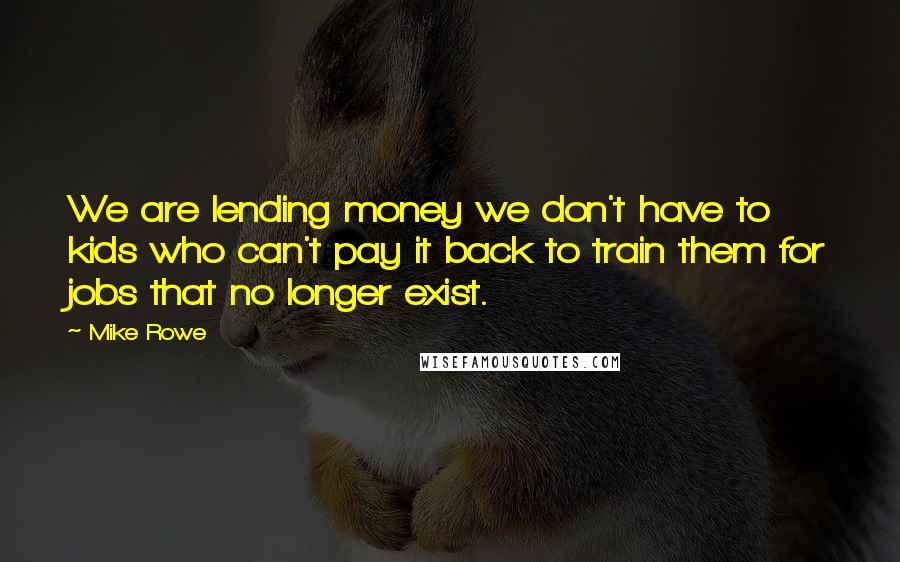 Mike Rowe Quotes: We are lending money we don't have to kids who can't pay it back to train them for jobs that no longer exist.