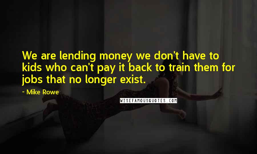 Mike Rowe Quotes: We are lending money we don't have to kids who can't pay it back to train them for jobs that no longer exist.