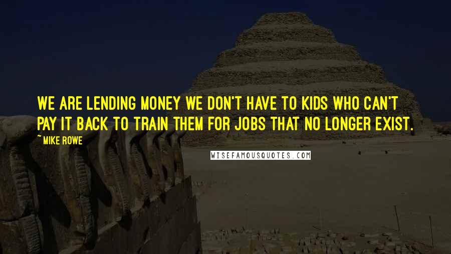 Mike Rowe Quotes: We are lending money we don't have to kids who can't pay it back to train them for jobs that no longer exist.