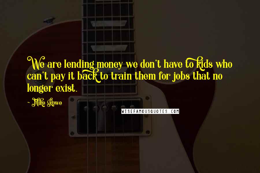 Mike Rowe Quotes: We are lending money we don't have to kids who can't pay it back to train them for jobs that no longer exist.